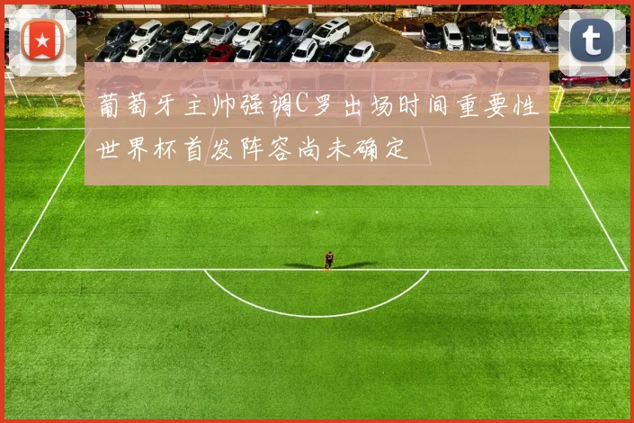 葡萄牙主帅强调C罗出场时间重要性世界杯首发阵容尚未确定