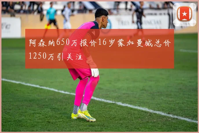 阿森纳650万报价16岁蒙加曼城总价1250万引关注