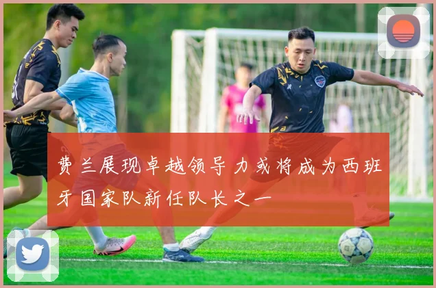 费兰展现卓越领导力或将成为西班牙国家队新任队长之一