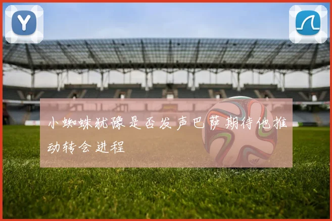 小蜘蛛犹豫是否发声巴萨期待他推动转会进程