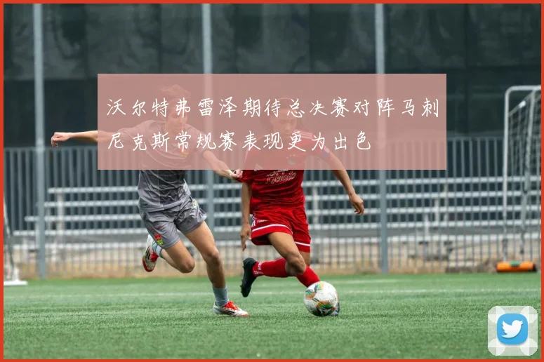 沃尔特弗雷泽期待总决赛对阵马刺尼克斯常规赛表现更为出色