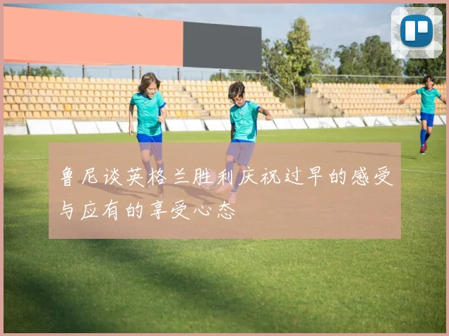 鲁尼谈英格兰胜利庆祝过早的感受与应有的享受心态