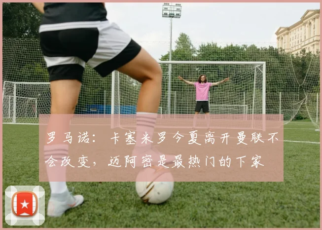 罗马诺：卡塞米罗今夏离开曼联不会改变，迈阿密是最热门的下家