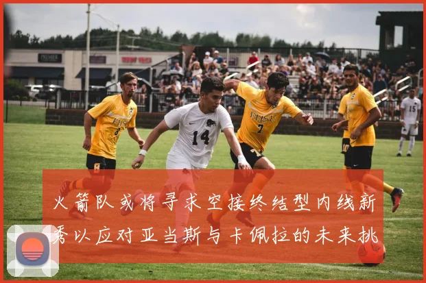 火箭队或将寻求空接终结型内线新秀以应对亚当斯与卡佩拉的未来挑战