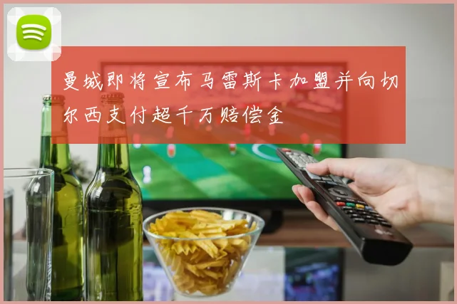 曼城即将宣布马雷斯卡加盟并向切尔西支付超千万赔偿金